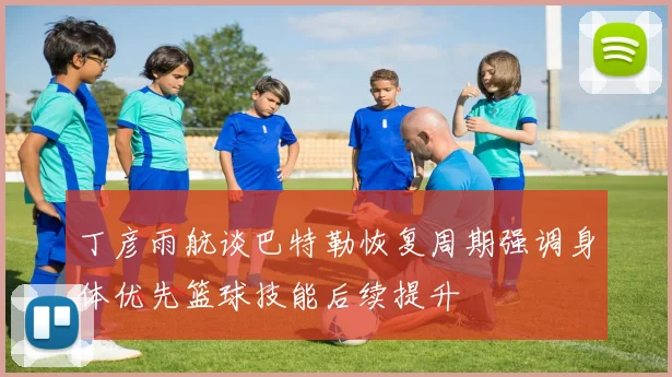 丁彦雨航谈巴特勒恢复周期强调身体优先篮球技能后续提升