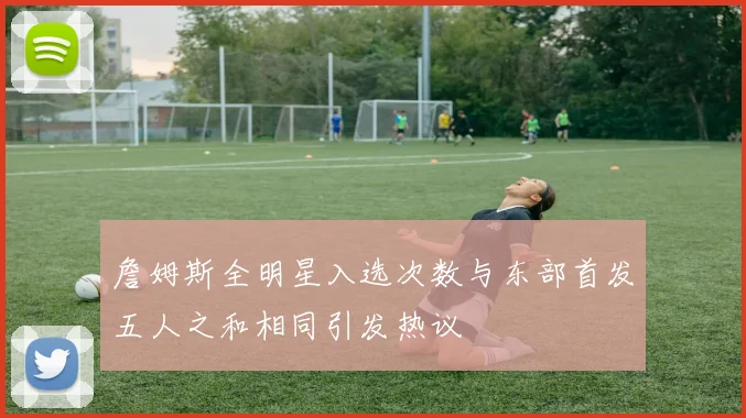 詹姆斯全明星入选次数与东部首发五人之和相同引发热议