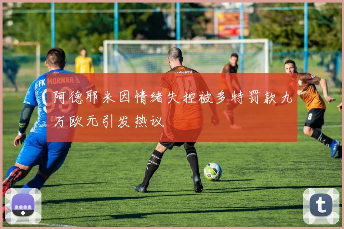 阿德耶米因情绪失控被多特罚款九万欧元引发热议