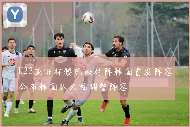 U23亚洲杯黎巴嫩对阵韩国首发阵容公布韩国队大幅调整阵容