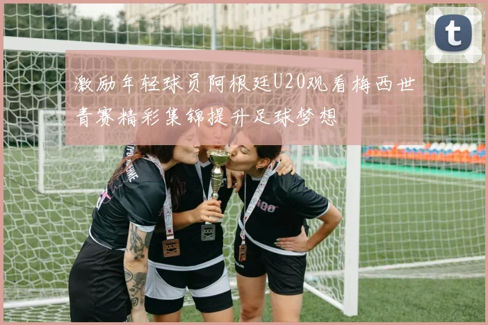 激励年轻球员阿根廷U20观看梅西世青赛精彩集锦提升足球梦想