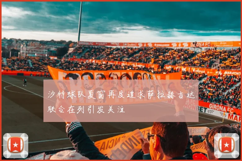 沙特球队夏窗再度追求萨拉赫吉达联合在列引发关注