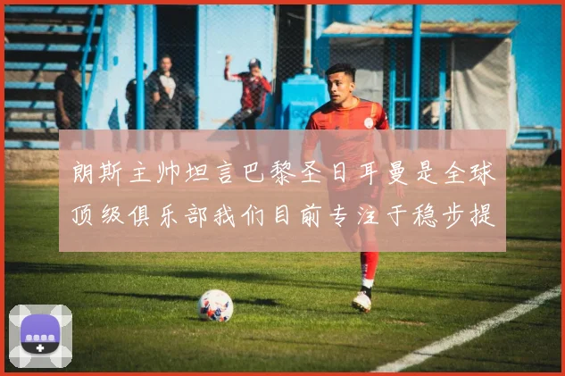 朗斯主帅坦言巴黎圣日耳曼是全球顶级俱乐部我们目前专注于稳步提升表现