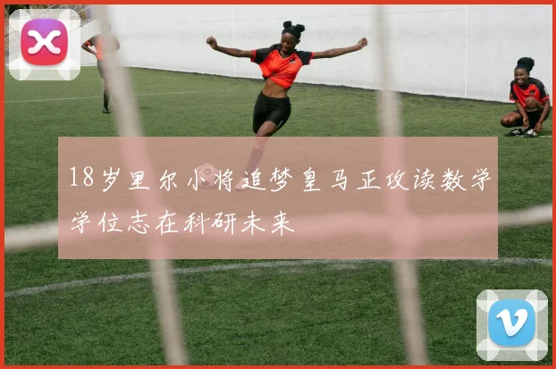 18岁里尔小将追梦皇马正攻读数学学位志在科研未来