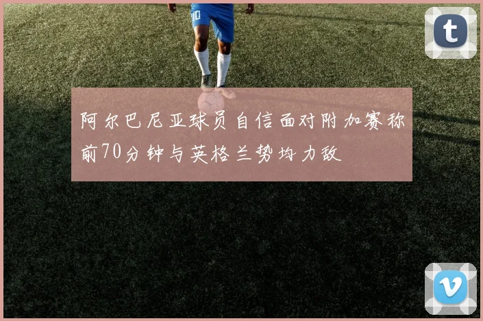 阿尔巴尼亚球员自信面对附加赛称前70分钟与英格兰势均力敌