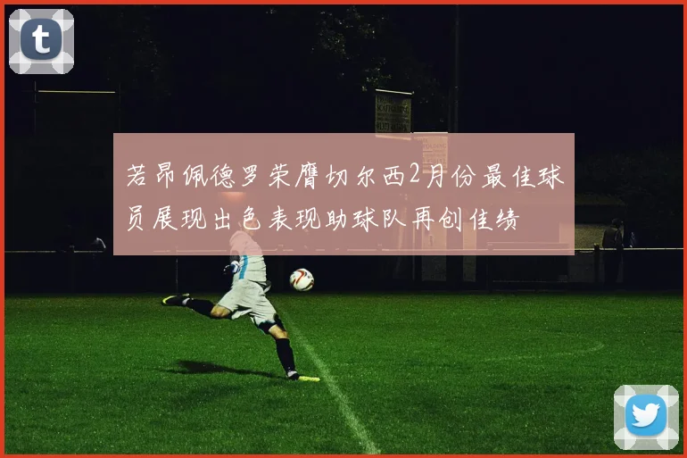 若昂佩德罗荣膺切尔西2月份最佳球员展现出色表现助球队再创佳绩