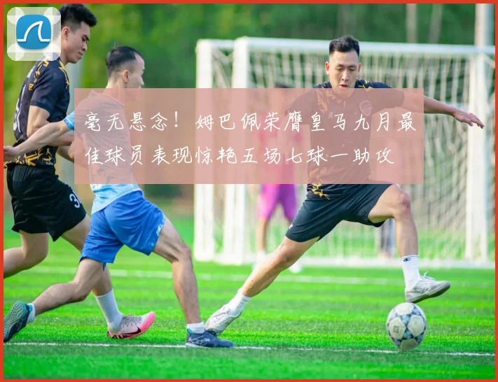毫无悬念！姆巴佩荣膺皇马九月最佳球员表现惊艳五场七球一助攻