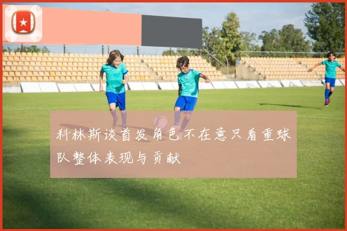 科林斯谈首发角色不在意只看重球队整体表现与贡献
