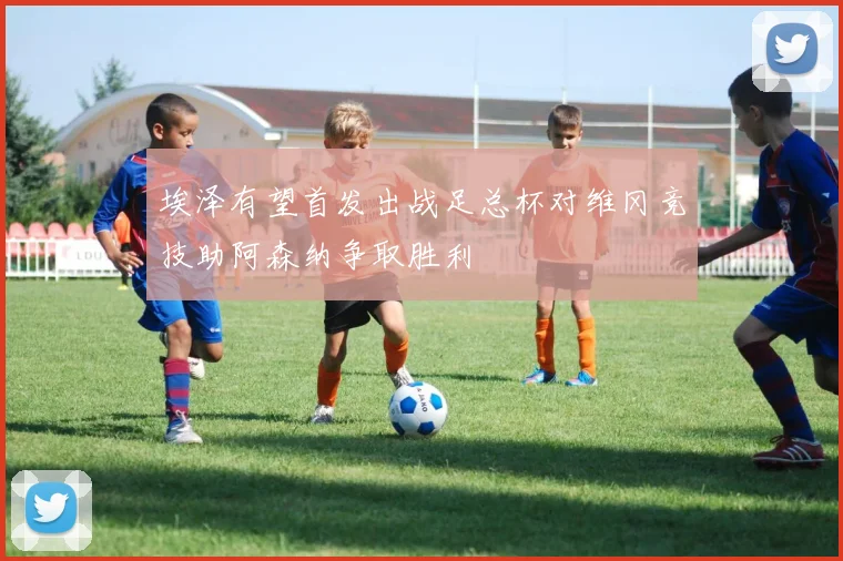 埃泽有望首发出战足总杯对维冈竞技助阿森纳争取胜利