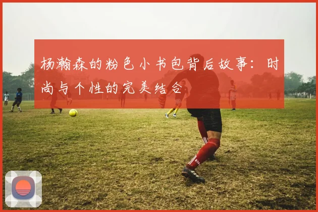 杨瀚森的粉色小书包背后故事：时尚与个性的完美结合