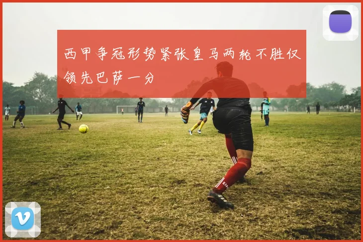 西甲争冠形势紧张皇马两轮不胜仅领先巴萨一分