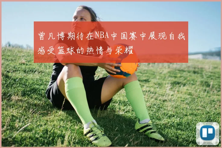 曾凡博期待在NBA中国赛中展现自我感受篮球的热情与荣耀