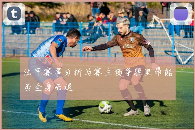 法甲赛事分析马赛主场争胜里昂能否全身而退