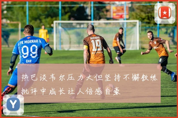 热巴谈韦尔压力大但坚持不懈教练批评中成长让人倍感自豪