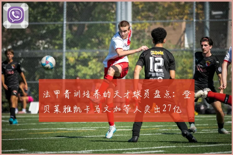 法甲青训培养的天才球员盘点：登贝莱雅凯卡马文加等人卖出27亿