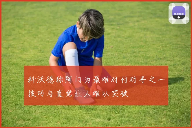 科沃德称阿门为最难对付对手之一技巧与直觉让人难以突破