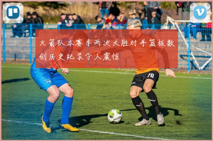 火箭队本赛季两次大胜对手篮板数创历史纪录令人震惊
