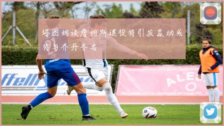 塔图姆谈詹姆斯退役将引发轰动或将与乔丹齐名
