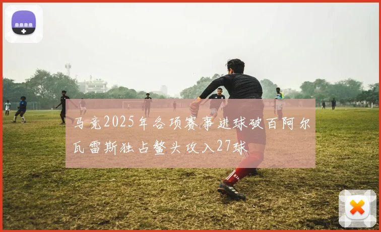 马竞2025年各项赛事进球破百阿尔瓦雷斯独占鳌头攻入27球