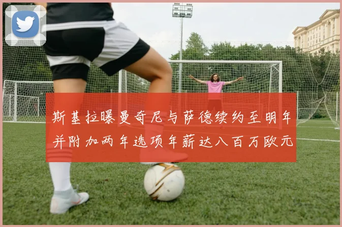 斯基拉曝曼奇尼与萨德续约至明年并附加两年选项年薪达八百万欧元