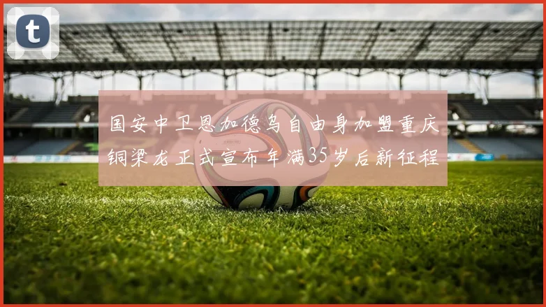 国安中卫恩加德乌自由身加盟重庆铜梁龙正式宣布年满35岁后新征程开启