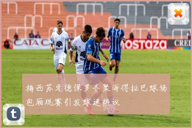 梅西苏牙德保罗齐聚海得拉巴球场包厢观赛引发球迷热议