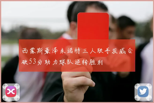 西蒙斯豪泽米诺特三人联手发威合砍53分助力球队逆转胜利