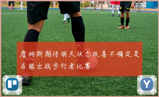 詹姆斯期待明天状态改善不确定是否能出战步行者比赛