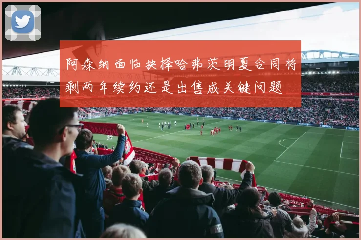 阿森纳面临抉择哈弗茨明夏合同将剩两年续约还是出售成关键问题