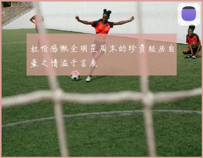 杜伦感慨全明星周末的珍贵经历自豪之情溢于言表