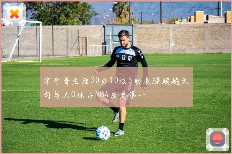 字母哥生涯30分10板5助表现超越天勾与大O独占NBA历史第一