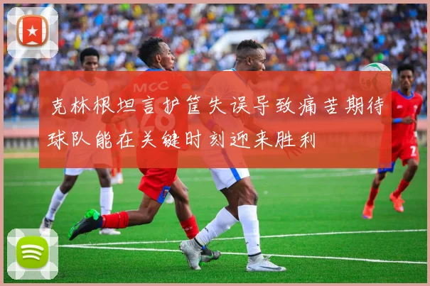 克林根坦言护筐失误导致痛苦期待球队能在关键时刻迎来胜利