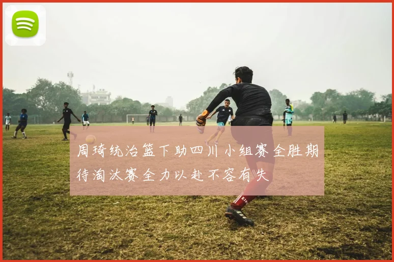 周琦统治篮下助四川小组赛全胜期待淘汰赛全力以赴不容有失