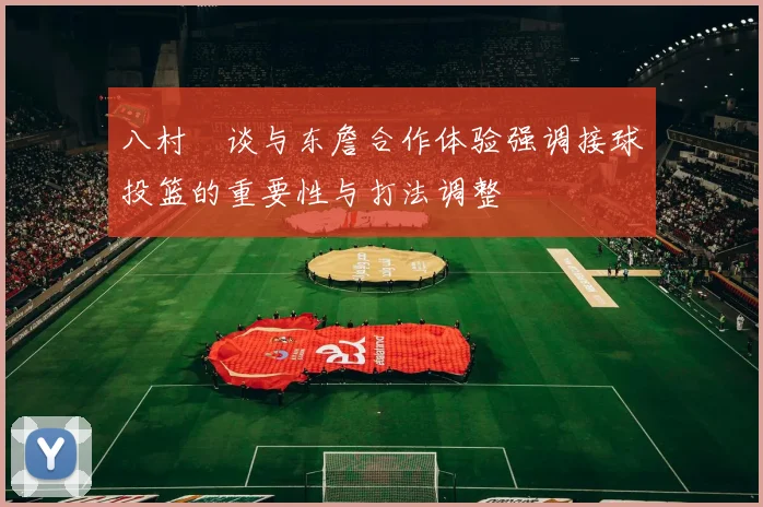 八村塁谈与东詹合作体验强调接球投篮的重要性与打法调整