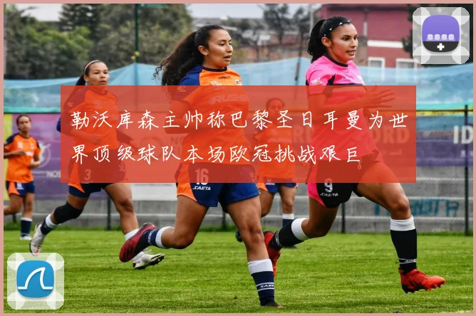 勒沃库森主帅称巴黎圣日耳曼为世界顶级球队本场欧冠挑战艰巨
