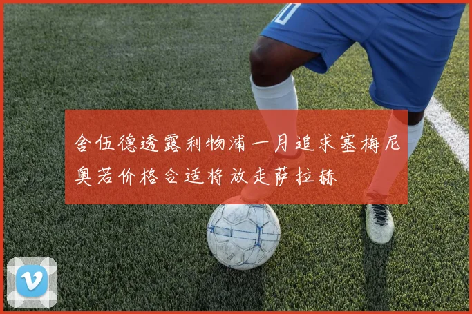 舍伍德透露利物浦一月追求塞梅尼奥若价格合适将放走萨拉赫