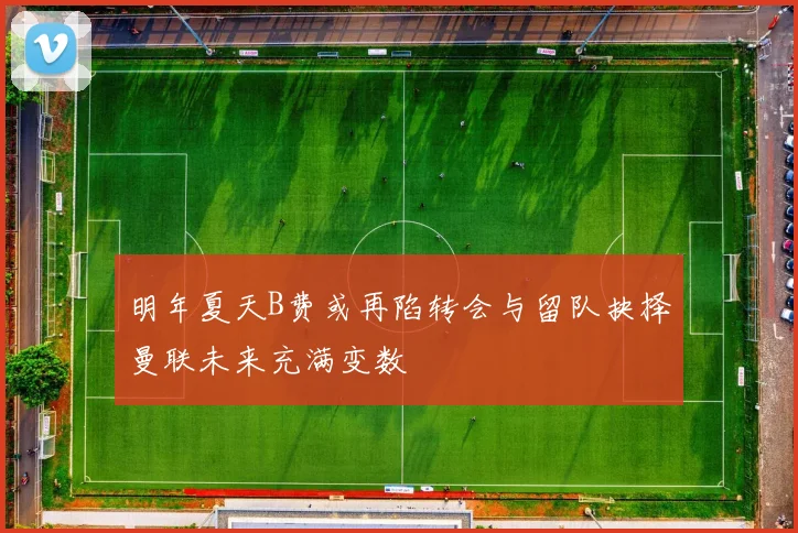 明年夏天B费或再陷转会与留队抉择曼联未来充满变数