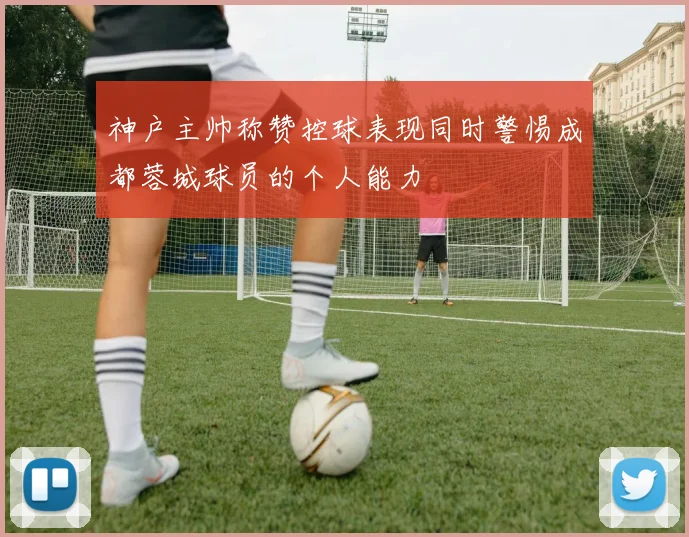 神户主帅称赞控球表现同时警惕成都蓉城球员的个人能力
