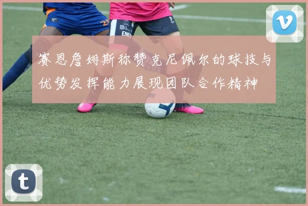 赛恩詹姆斯称赞克尼佩尔的球技与优势发挥能力展现团队合作精神