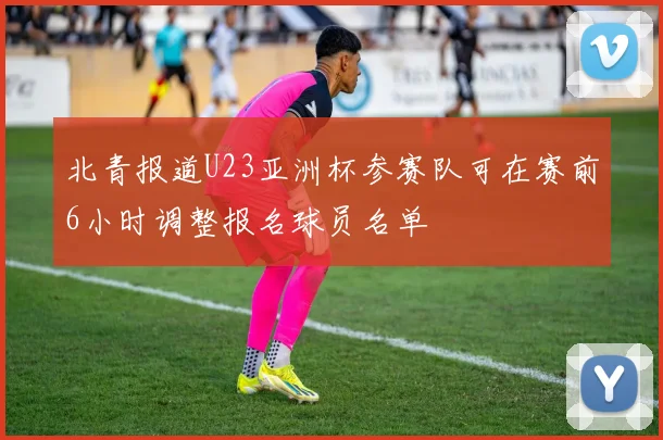 北青报道U23亚洲杯参赛队可在赛前6小时调整报名球员名单